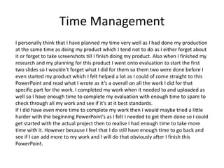 Time Management
I personally think that I have planned my time very well as I had done my production
at the same time as doing my product which I tend not to do as I either forget about
it or forget to take screenshots till I finish doing my product. Also when I finished my
research and my planning for this product I went onto evaluation to start the first
two slides so I wouldn’t forget what I did for them so them two were done before I
even started my product which I felt helped a lot as I could of come straight to this
PowerPoint and read what I wrote as it’s a overall on all the work I did for that
specific part for the work. I completed my work when it needed to and uploaded as
well so I have enough time to complete my evaluation with enough time to spare to
check through all my work and see if it’s at it best standards.
If I did have even more time to complete my work then I would maybe tried a little
harder with the beginning PowerPoint's as I felt I needed to get them done so I could
get started with the actual project then to realise I had enough time to take more
time with it. However because I feel that I do still have enough time to go back and
see if I can add more to my work and I will do that obviously after I finish this
PowerPoint.
 