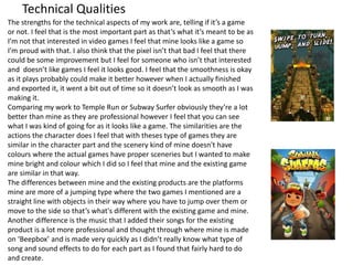 Technical Qualities
The strengths for the technical aspects of my work are, telling if it’s a game
or not. I feel that is the most important part as that’s what it’s meant to be as
I’m not that interested in video games I feel that mine looks like a game so
I’m proud with that. I also think that the pixel isn’t that bad I feel that there
could be some improvement but I feel for someone who isn’t that interested
and doesn’t like games I feel it looks good. I feel that the smoothness is okay
as it plays probably could make it better however when I actually finished
and exported it, it went a bit out of time so it doesn’t look as smooth as I was
making it.
Comparing my work to Temple Run or Subway Surfer obviously they’re a lot
better than mine as they are professional however I feel that you can see
what I was kind of going for as it looks like a game. The similarities are the
actions the character does I feel that with theses type of games they are
similar in the character part and the scenery kind of mine doesn't have
colours where the actual games have proper sceneries but I wanted to make
mine bright and colour which I did so I feel that mine and the existing game
are similar in that way.
The differences between mine and the existing products are the platforms
mine are more of a jumping type where the two games I mentioned are a
straight line with objects in their way where you have to jump over them or
move to the side so that’s what's different with the existing game and mine.
Another difference is the music that I added their songs for the existing
product is a lot more professional and thought through where mine is made
on ‘Beepbox’ and is made very quickly as I didn’t really know what type of
song and sound effects to do for each part as I found that fairly hard to do
and create.
 