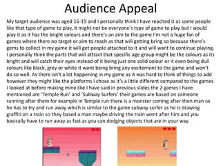 Audience Appeal
My target audience was aged 16-19 and I personally think I have reached it as some people
like that type of game to play, it might not be everyone's type of game to play but I would
play it as it has the bright colours and there's an aim to the game I'm not a huge fan of
games where there no target or aim to reach as that will getting bring so because there's
gems to collect in my game it will get people attached to it and will want to continue playing.
I personally think the parts that will attract that specific age group might be the colours as its
bright and will catch their eyes instead of it being just one solid colour or it even being dull
colours like black, grey or white it wont being bring any excitement to the game and won’t
do so well. As there isn't a lot happening in my game as it was hard to think of things to add
however they might like the platforms I chose as it’s a little different compared to the games
I looked at before making mine like I have said in previous slides the 2 games I have
mentioned are ‘Temple Run’ and ‘Subway Surfers’ their games are based on someone
running after them for example in Temple run there is a monster coming after then man so
he has to try and run away which is similar to the game subway surfer as he is drawing
graffiti on a train so they based a man maybe driving the train went after him and you
basically have to run away as fast as you can dodging objects that are in your way.
 