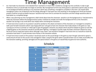 Time Management• As I had made my characters more detailed than I wanted to it meant that I needed to manage my time carefully in order to get
finished on time as it would take me longer to animate. My management of time was fairly good as I planned to spend 2 days at most
on my background before working on my characters which was something I managed to complete in the time I set myself while
managing to have a lot of detail put into the design although if I had spent less time working on the background I think the finished
product could've turned out better because I would've had more time to animate the characters and their design would be able to
look better as a simplified design.
• When I was planning my time management I didn’t think about how the characters would to suit the background so I had planned to
make the characters before the background but luckily I realised my mistake and made the background first so the characters
wouldn’t be too big or too small which was helpful when animating the characters
• If I had more time to work on my product I would’ve worked on the attack animations of the characters as I managed to complete a
walk cycle for both characters which I was happy with but I only got to have one character that made attacks in the game as I was
running out of time to animate so I didn’t get to give the gangster character any attacks which would’ve helped my game to look like
a fighting game as the characters would’ve actually been fighting. I managed to quickly make the boxer characters attacks by using
the brush tool to imply fast motion which although it was clever I also would've changed if I had more time as it would’ve made the
animation look faster if I could animate more frames in the characters attacks.
• If I had more time to work on the product I would also work on the sound design in the game as even though I planned to spend a
small amount of time on the sound I only managed to make a song for the game when it would’ve been nice to make sound effect for
the characters walking, punching, damaged and the special attack in the game as it would help my game be more authentic.
 