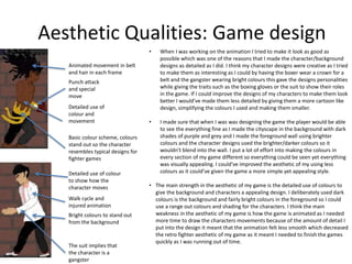 Aesthetic Qualities: Game design
• When I was working on the animation I tried to make it look as good as
possible which was one of the reasons that I made the character/background
designs as detailed as I did. I think my character designs were creative as I tried
to make them as interesting as I could by having the boxer wear a crown for a
belt and the gangster wearing bright colours this gave the designs personalities
while giving the traits such as the boxing gloves or the suit to show their roles
in the game. If I could improve the designs of my characters to make them look
better I would’ve made them less detailed by giving them a more cartoon like
design, simplifying the colours I used and making them smaller.
• I made sure that when I was was designing the game the player would be able
to see the everything fine as I made the cityscape in the background with dark
shades of purple and grey and I made the foreground wall using brighter
colours and the character designs used the brighter/darker colours so it
wouldn't blend into the wall. I put a lot of effort into making the colours in
every section of my game different so everything could be seen yet everything
was visually appealing. I could've improved the aesthetic of my using less
colours as it could’ve given the game a more simple yet appealing style.
• The main strength in the aesthetic of my game is the detailed use of colours to
give the background and characters a appealing design. I deliberately used dark
colours is the background and fairly bright colours in the foreground so I could
use a range out colours and shading for the characters. I think the main
weakness in the aesthetic of my game is how the game is animated as I needed
more time to draw the characters movements because of the amount of detail I
put into the design it meant that the animation felt less smooth which decreased
the retro fighter aesthetic of my game as it meant I needed to finish the games
quickly as I was running out of time.
Basic colour scheme, colours
stand out so the character
resembles typical designs for
fighter games
Animated movement in belt
and hair in each frame
Detailed use of
colour and
movement
Detailed use of colour
to show how the
character moves
Walk cycle and
injured animation
Punch attack
and special
move
Bright colours to stand out
from the background
The suit implies that
the character is a
gangster
 