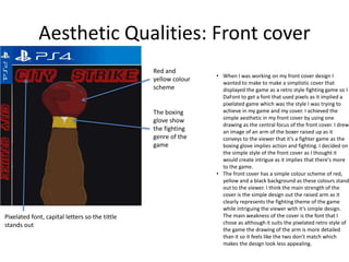 Aesthetic Qualities: Front cover
• When I was working on my front cover design I
wanted to make to make a simplistic cover that
displayed the game as a retro style fighting game so I
DaFont to get a font that used pixels as it implied a
pixelated game which was the style I was trying to
achieve in my game and my cover. I achieved the
simple aesthetic in my front cover by using one
drawing as the central focus of the front cover. I drew
an image of an arm of the boxer raised up as it
conveys to the viewer that it’s a fighter game as the
boxing glove implies action and fighting. I decided on
the simple style of the front cover as I thought it
would create intrigue as it implies that there's more
to the game.
• The front cover has a simple colour scheme of red,
yellow and a black background as these colours stand
out to the viewer. I think the main strength of the
cover is the simple design out the raised arm as it
clearly represents the fighting theme of the game
while intriguing the viewer with it’s simple design.
The main weakness of the cover is the font that I
chose as although it suits the pixelated retro style of
the game the drawing of the arm is more detailed
than it so it feels like the two don’t match which
makes the design look less appealing.
Pixelated font, capital letters so the tittle
stands out
Red and
yellow colour
scheme
The boxing
glove show
the fighting
genre of the
game
 