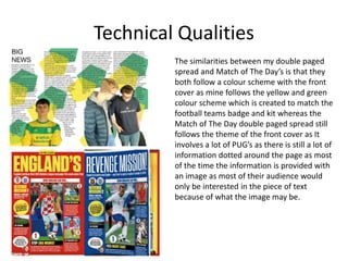Technical Qualities
The similarities between my double paged
spread and Match of The Day’s is that they
both follow a colour scheme with the front
cover as mine follows the yellow and green
colour scheme which is created to match the
football teams badge and kit whereas the
Match of The Day double paged spread still
follows the theme of the front cover as It
involves a lot of PUG’s as there is still a lot of
information dotted around the page as most
of the time the information is provided with
an image as most of their audience would
only be interested in the piece of text
because of what the image may be.
 