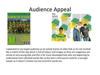 Audience Appeal
I appealed to my target audience as its aimed mainly at older kids as its not created
like a match of the day which is full of colour and images as they are magazines are
aimed at very young kids and this is for more developed kids who are beginning to
understand more detailed words like so the text is still easy to read for a younger
viewer as it doesn't involve any too eccentric words etc.
 