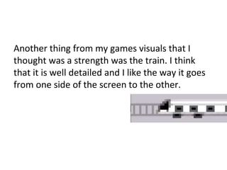 Another thing from my games visuals that I
thought was a strength was the train. I think
that it is well detailed and I like the way it goes
from one side of the screen to the other.
 