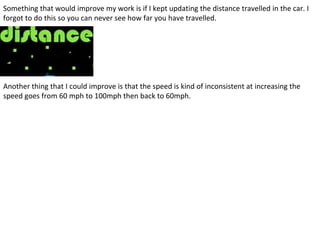 Something that would improve my work is if I kept updating the distance travelled in the car. I
forgot to do this so you can never see how far you have travelled.
Another thing that I could improve is that the speed is kind of inconsistent at increasing the
speed goes from 60 mph to 100mph then back to 60mph.
 