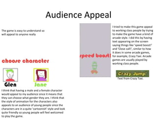 Audience Appeal
I think that having a male and a female character
would appeal to my audience since it means that
they can choose what gender they are. I think that
the style of animation for the characters also
appeals to an audience of young people since the
characters are in a quite ‘cartoonish’ style and look
quite friendly so young people will feel welcomed
to play the game.
The game is easy to understand so
will appeal to anyone really
I tried to make this game appeal
to working class people by trying
to make the game have a kind of
arcade style. I did this by having
text appearing on the screen
saying things like ‘speed boost!’
and ‘Close call!’, similar to how
it does in some arcade games,
for example, Crazy Taxi. Arcade
games are usually played by
working class people.
Text from Crazy Taxi.
 