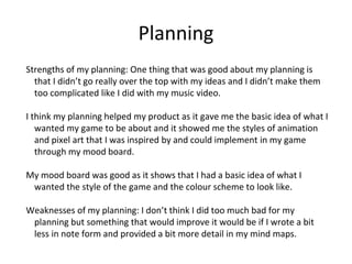 Planning
Strengths of my planning: One thing that was good about my planning is
that I didn’t go really over the top with my ideas and I didn’t make them
too complicated like I did with my music video.
I think my planning helped my product as it gave me the basic idea of what I
wanted my game to be about and it showed me the styles of animation
and pixel art that I was inspired by and could implement in my game
through my mood board.
My mood board was good as it shows that I had a basic idea of what I
wanted the style of the game and the colour scheme to look like.
Weaknesses of my planning: I don’t think I did too much bad for my
planning but something that would improve it would be if I wrote a bit
less in note form and provided a bit more detail in my mind maps.
 