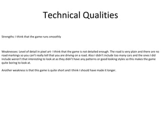 Technical Qualities
Strengths: I think that the game runs smoothly
Weaknesses: Level of detail in pixel art- I think that the game is not detailed enough. The road is very plain and there are no
road markings so you can’t really tell that you are driving on a road. Also I didn’t include too many cars and the ones I did
include weren’t that interesting to look at as they didn’t have any patterns or good looking styles so this makes the game
quite boring to look at.
Another weakness is that this game is quite short and I think I should have made it longer.
 