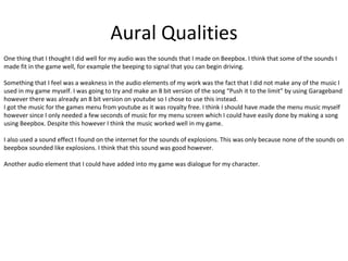 Aural Qualities
One thing that I thought I did well for my audio was the sounds that I made on Beepbox. I think that some of the sounds I
made fit in the game well, for example the beeping to signal that you can begin driving.
Something that I feel was a weakness in the audio elements of my work was the fact that I did not make any of the music I
used in my game myself. I was going to try and make an 8 bit version of the song “Push it to the limit” by using Garageband
however there was already an 8 bit version on youtube so I chose to use this instead.
I got the music for the games menu from youtube as it was royalty free. I think I should have made the menu music myself
however since I only needed a few seconds of music for my menu screen which I could have easily done by making a song
using Beepbox. Despite this however I think the music worked well in my game.
I also used a sound effect I found on the internet for the sounds of explosions. This was only because none of the sounds on
beepbox sounded like explosions. I think that this sound was good however.
Another audio element that I could have added into my game was dialogue for my character.
 