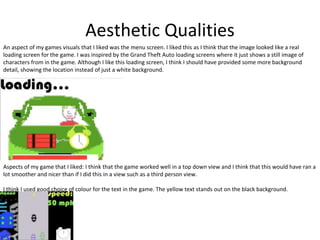 Aesthetic Qualities
An aspect of my games visuals that I liked was the menu screen. I liked this as I think that the image looked like a real
loading screen for the game. I was inspired by the Grand Theft Auto loading screens where it just shows a still image of
characters from in the game. Although I like this loading screen, I think I should have provided some more background
detail, showing the location instead of just a white background.
Aspects of my game that I liked: I think that the game worked well in a top down view and I think that this would have ran a
lot smoother and nicer than if I did this in a view such as a third person view.
I think I used good choice of colour for the text in the game. The yellow text stands out on the black background.
 