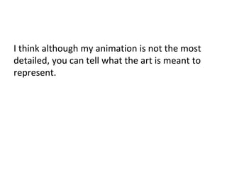 I think although my animation is not the most
detailed, you can tell what the art is meant to
represent.
 