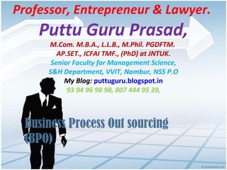 Professor, Entrepreneur & Lawyer.
Puttu Guru Prasad,
M.Com. M.B.A., L.L.B., M.Phil. PGDFTM.
AP.SET., ICFAI TMF., (PhD) at JNTUK.
Senior Faculty for Management Science,
S&H Department, VVIT, Nambur, NSS P.O
My Blog: puttuguru.blogspot.in
93 94 96 98 98, 807 444 95 39,
Business Process Out sourcing
(BPO)
 