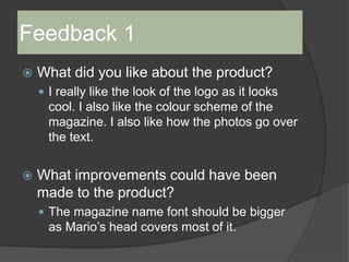 Feedback 1
 What did you like about the product?
 I really like the look of the logo as it looks
cool. I also like the colour scheme of the
magazine. I also like how the photos go over
the text.
 What improvements could have been
made to the product?
 The magazine name font should be bigger
as Mario’s head covers most of it.
 