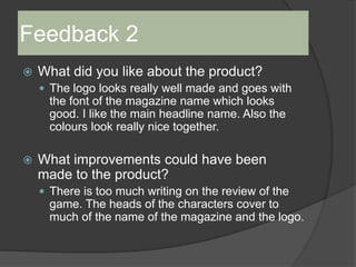 Feedback 2
 What did you like about the product?
 The logo looks really well made and goes with
the font of the magazine name which looks
good. I like the main headline name. Also the
colours look really nice together.
 What improvements could have been
made to the product?
 There is too much writing on the review of the
game. The heads of the characters cover to
much of the name of the magazine and the logo.
 