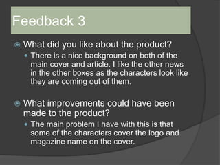 Feedback 3
 What did you like about the product?
 There is a nice background on both of the
main cover and article. I like the other news
in the other boxes as the characters look like
they are coming out of them.
 What improvements could have been
made to the product?
 The main problem I have with this is that
some of the characters cover the logo and
magazine name on the cover.
 