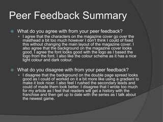 Peer Feedback Summary
 What do you agree with from your peer feedback?
 I agree that the characters on the magazine cover go over the
masthead a bit too much however I don’t think I could of fixed
this without changing the main layout of the magazine cover. I
also agree that the background on the magazine cover looks
good. I agree the font looks good with the logo as I based the
logo from the font. I also like the colour scheme as it has a nice
light colour and dark colour.
 What do you disagree with from your peer feedback?
 I disagree that the background on the double page spread looks
good as I could of worked on it a bit more like using a gradient to
make it look nicer. I also feel I rushed the secondary leads and
could of made them look better. I disagree that I wrote too much
for my article as I feel that readers will get a history with the
franchise and then get up to date with the series as I talk about
the newest game.
 