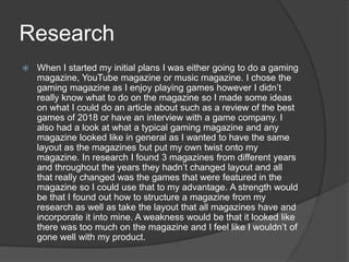 Research
 When I started my initial plans I was either going to do a gaming
magazine, YouTube magazine or music magazine. I chose the
gaming magazine as I enjoy playing games however I didn’t
really know what to do on the magazine so I made some ideas
on what I could do an article about such as a review of the best
games of 2018 or have an interview with a game company. I
also had a look at what a typical gaming magazine and any
magazine looked like in general as I wanted to have the same
layout as the magazines but put my own twist onto my
magazine. In research I found 3 magazines from different years
and throughout the years they hadn’t changed layout and all
that really changed was the games that were featured in the
magazine so I could use that to my advantage. A strength would
be that I found out how to structure a magazine from my
research as well as take the layout that all magazines have and
incorporate it into mine. A weakness would be that it looked like
there was too much on the magazine and I feel like I wouldn’t of
gone well with my product.
 