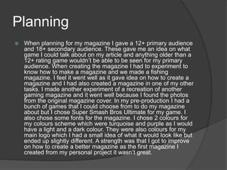 Planning
 When planning for my magazine I gave a 12+ primary audience
and 18+ secondary audience. These gave me an idea on what
game I could talk about on my article and anything older than a
12+ rating game wouldn’t be able to be seen for my primary
audience. When creating the magazine I had to experiment to
know how to make a magazine and we made a fishing
magazine. I feel it went well as it gave idea on how to create a
magazine and I had also created a magazine in one of my other
tasks. I made another experiment of a recreation of another
gaming magazine and it went well because I found the photos
from the original magazine cover. In my pre-production I had a
bunch of games that I could choose from to do my magazine
about but I chose Super Smash Bros Ultimate for my game. I
also chose some fonts for the magazine. I chose 2 colours for
my colours scheme which were turquoise and purple as I would
have a light and a dark colour. They were also colours for my
main logo which I had a small idea of what it would look like but
ended up slightly different. A strength was that I got to improve
on how to create a better magazine as the first magazine I
created from my personal project it wasn’t great.
 