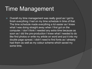 Time Management
 Overall my time management was really good as I got to
finish everything I had on my time schedule in time of that.
The time schedule made everything a lot easier as I knew
what I was doing straight away when I first got on the
computer. I don’t think I needed any extra time because as
soon as I did the pre-production I knew what I needed to do
like find photos or write my article on word and put it into my
double page spread. I didn’t need to find fonts as I already
had them as well as my colour scheme which saved my
some time.
 
