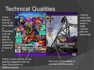 Technical Qualities
I have
learned
how do do
more skills
in
Photoshop
such as
putting
part of a
photo over
something
in front of
it.
There is more activity on my
gaming magazine such as
more information on
different games.
I have a
really dark
purple that
doesn’t
really
contrast
with the
photo well.
Not much of the yellow to
contrast with the purple.
 