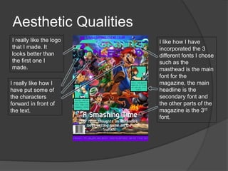 Aesthetic Qualities
I really like how I
have put some of
the characters
forward in front of
the text.
I really like the logo
that I made. It
looks better than
the first one I
made.
I like how I have
incorporated the 3
different fonts I chose
such as the
masthead is the main
font for the
magazine, the main
headline is the
secondary font and
the other parts of the
magazine is the 3rd
font.
 