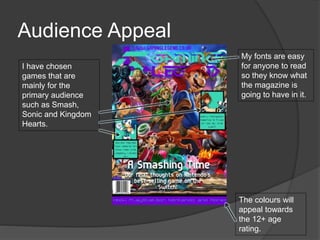 Audience Appeal
I have chosen
games that are
mainly for the
primary audience
such as Smash,
Sonic and Kingdom
Hearts.
My fonts are easy
for anyone to read
so they know what
the magazine is
going to have in it.
The colours will
appeal towards
the 12+ age
rating.
 