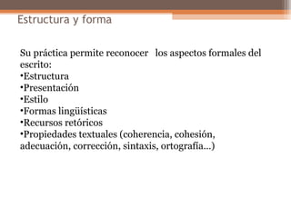 Estructura y forma
Su práctica permite reconocer los aspectos formales del
escrito:
•Estructura
•Presentación
•Estilo
•Formas lingüísticas
•Recursos retóricos
•Propiedades textuales (coherencia, cohesión,
adecuación, corrección, sintaxis, ortografía…)
 