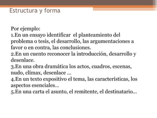 Estructura y forma
Por ejemplo:
1.En un ensayo identificar el planteamiento del
problema o tesis, el desarrollo, las argumentaciones a
favor o en contra, las conclusiones.
2.En un cuento reconocer la introducción, desarrollo y
desenlace.
3.En una obra dramática los actos, cuadros, escenas,
nudo, clímax, desenlace …
4.En un texto expositivo el tema, las características, los
aspectos esenciales…
5.En una carta el asunto, el remitente, el destinatario…
 