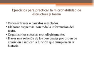 Ejercicios para practicar la microhabilidad de
estructura y forma
• Ordenar frases o párrafos mezclados.
• Elaborar esquemas con toda la información del
texto.
• Organizar los sucesos cronológicamente.
• Hacer una relación de los personajes por orden de
aparición e indicar la función que cumplen en la
historia.
 