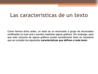 Las características de un texto
Como hemos dicho antes, un texto es un enunciado o grupo de enunciados
codificados (a nivel oral o escrito) mediante signos gráficos. Sin embargo, para
que todo conjunto de signos gráficos pueda considerarse texto es necesario
que se cumplan las siguientes características que definen a todo texto:
 