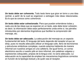 Un texto debe ser coherente. Todo texto tiene que girar en torno a una idea
central, a partir de la cual se organicen o extraigan más ideas relacionadas.
Es lo que se conoce como coherencia.
Un texto debe estar cohesionado. Para que puedan entenderse todas y
cada una de las ideas que se exponen en un texto, este debe tener cohesión;
es decir, la información debe estar perfectamente unida entre sí, los párrafos
introducidos por elementos lingüísticos que faciliten la comprensión del
mensaje, etc.
Un texto debe ser adecuado. La adecuación del mensaje es un aspecto
fundamental del texto. El lenguaje del texto depende del receptor al que se
dirija, pues no resulta adecuado utilizar un lenguaje culto, lleno de tecnicismos
y estructuras sintácticas complejas, cuando estamos hablando de manera
informal con nuestros amigos en una cafetería. De igual forma, un correo
electrónico escrito a nuestro jefe en tono informal, con palabras vulgares y
expresiones coloquiales, propias de la lengua oral, no sería adecuado. La
adecuación es la capacidad de emplear los mecanismos lingüísticos correctos
en función de la tipología textual y de quién sea el receptor.
 