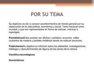 POR SU TEMA
Su objetivos es dar a conocer acontecimientos de interés general por su
repercusión en la vida política, económica y social. Tanto nacional como
mundial, y que son representados en forma de noticias, crónicas o
reportajes.
PeriodísticosEstos pueden ser afiches ( carteles), anuncios, vallas
(cubiertas de madera y paneles metálicos donde se colocan anuncios)
PublicitariosSu objetivo es informar sobre los adelantos, investigaciones,
hallazgos y descubrimientos de alguna de las ramas de la ciencia.
Científico-tecnológicos
Humorísticos
 