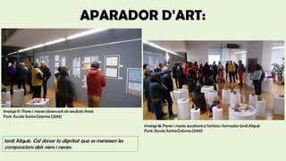 APARADOR D'ART:
Imatge 17: Pares i mares observant els resultats finals
Font: Escola SantaColoma (2019)
Imatge 18: Pares i mares escoltanta l'artista i formadorJordiAligué
Font: Escola SantaColoma (2019)
Jordi Aligué: Cal donar la dignitat que es mereixen les
composicions dels nens i nenes.
 
