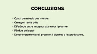 CONCLUSIONS:
• Canvi de mirada dels mestres
• Guiatge i sentit crític
• Diferència entre imaginar que crear i plasmar
• Pèrdua de la por
• Donar importància als processos i dignitat a les produccions.
 