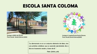 Imatge 4: Logotip Escola SantaColoma
Font: Escola SantaColoma(2019)
Imatge3: Edifici de l'Escola
Font: Escola Santa Coloma (2019)
"La democracia no es un conjunto abstracto de ideas, sino
una práctica cotidiana que se aprende ejerciéndola día a
día en el escenario escolar y fuera de él. "
Feito (2009, p.18)
ESCOLA SANTA COLOMA
 
