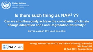 1
Is there such thing as NAP2 ??
Can we simultaneously achieve the co-benefits of climate
change adaptation and Land Degradation Neutrality?
Barron Joseph Orr, Lead Scientist
Synergy between the UNFCCC and UNCCD: Achieving Co-Benefits
NAP Expo 2019
11 April 2019| Songdo, Korea
 