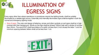 ILLUMINATION OF
EGRESS SIGNS
Every signs other than where operations or procedures require low lighting levels, shall be suitably
illuminated by a reliable light source. Externally and internally illuminated signs shall be legible in both the
normal and emergency lighting mode.
 Size of signs: The color and design of lettering, arrows and other symbols on exit signs shall be in high
contrast with their background. Words on the sign shall be at least 150mm high with a stroke of not less
than 20mm. The word EXIT shall have letters of a width not less than 2 inch except the letter ‘I’ and the
minimum spacing between letters shall not be less than 1 cm.
 