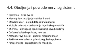 4.4. Oboljenja i povrede nervnog sistema
• Epilepsija – krize svesti
• Meningitis – zapaljenje moždanih opni
• Moždani udar – prekid dotoka krvi u mozak
• Multpla skleroza – uništavanje mijelinskog omotača
• Migrena – glavobolja zbog skupljanja krvnih sudova
• Duševne bolesti – psihoze, neuroze
• Alchajmerova bolest – gubitak moždane mase
• Parkinsonova bolest – gubitak regulacije pokreta
• Potres mozga i prekid kičmene moždine.
 