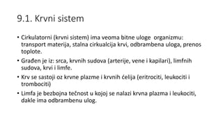 9.1. Krvni sistem
• Cirkulatorni (krvni sistem) ima veoma bitne uloge organizmu:
transport materija, stalna cirkualcija krvi, odbrambena uloga, prenos
toplote.
• Građen je iz: srca, krvnih sudova (arterije, vene i kapilari), limfnih
sudova, krvi i limfe.
• Krv se sastoji oz krvne plazme i krvnih ćelija (eritrociti, leukociti i
trombociti)
• Limfa je bezbojna tečnost u kojoj se nalazi krvna plazma i leukociti,
dakle ima odbrambenu ulog.
 