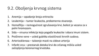 9.2. Oboljenja krvnog sistema
1. Anemija – opadanje broja eritrocita
2. Leukemija – tumor leukocita, prekomerno stvaranje.
3. Hemofilija – nemogućnost zgrušavanja krvi, bolest je vezana za x
polni hromozom.
4. Sida – virusna infekcija koja pogađa leukocite i obara imuni sistem.
5. Proširene vene – usled gubitka elastičnosti krvnih sudova.
6. Arterioskleroza – taloenje masti na zidove arterija
7. Infarkt srca – prestanak dotoka krvi do srčanog mišića usled
začepljenja koronarnog krvotoka.
 