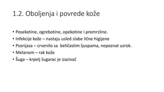 1.2. Oboljenja i povrede kože
• Posekotine, ogrebotine, opekotine i promrzline.
• Infekcije kože – nastaju usled slabe lične higijene
• Psorijaza – crvenilo sa beličastim ljuspama, nepoznat uzrok.
• Melanom – rak kože
• Šuga – krpelj šugarac je izazivač
 