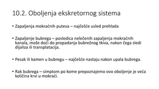 10.2. Oboljenja ekskretornog sistema
• Zapaljenja mokraćnih puteva – najčešće usled prehlada
• Zapaljenje bubrega – posledica nelečenih zapaljenja mokraćnih
kanala, može doći do propadanja bubrežnog tkiva, nakon čega sledi
dijaliza ili transplatacija.
• Pesak ili kamen u bubregu – najčešće nastaju nakon upala bubrega.
• Rak bubrega – simptom po kome prepoznajemo ovo oboljenje je veća
količina krvi u mokraći.
 