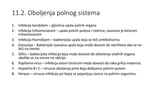 11.2. Oboljenja polnog sistema
1. Infekcija kandidom – gljivična upala polnih organa
2. Infekcija trihomonasom – upala polnih puteva i rodnice, izazvana je bičarom
trihomonasom
3. Infekcija hlamidijom – bakterijska upala koja se leči antibioticima
4. Gonoreja – Bakterijski izazvana upala koja može dovesti do steriliteta ako se ne
leči na vreme.
5. Sifilis – bakterijska infekcija koja može dovesti do oštećenja vitalnih organa
ukoliko se na vreme ne otkrije.
6. Papiloma virus – infekcija ovom česticom može dovesti do raka grlića materice.
7. Hepatitis B i C – virusna oboljenja jetre koja dobijamo polnim putem.
8. Herpes – virusna infekcija pri kojoj se pojavljuju ranice na polnim organima.
 