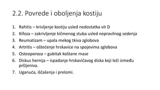 2.2. Povrede i oboljenja kostiju
1. Rahitis – krivljenje kostiju usled nedostatka vit D
2. Kifoza – zakrivljenje kičmenog stuba usled nepravilnog sedenja
3. Reumatizam – upala mekog tkiva zglobova
4. Artritis – oštećenje hrskavice na spojevima zglobova
5. Osteoporoza – gubitak koštane mase
6. Diskus hernija – ispadanje hrskavičavog diska koji leži između
pršljeniva.
7. Uganuća, iščašenja i prelomi.
 