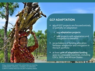 FP069: ENHANCING ADAPTIVE CAPACITIES OF COASTAL
COMMUNITIES, ESPECIALLY WOMEN, TO COPE WITH
CLIMATE CHANGE INDUCED SALINITY IN BANGLADESH
GCF ADAPTATION
▪ 2/3 of GCF projects are focused entirely
or partially on adaptation
✓ 113 adaptation projects
✓ 166 projects with adaptation and
mitigation co-benefits
▪ 50:50 balance of funding allocation
between adaptation and mitigation in
the GCF portfolio
▪ at least 50% of adaptation funding
goes to vulnerable countries, including
LDCs, SIDS, and African States
