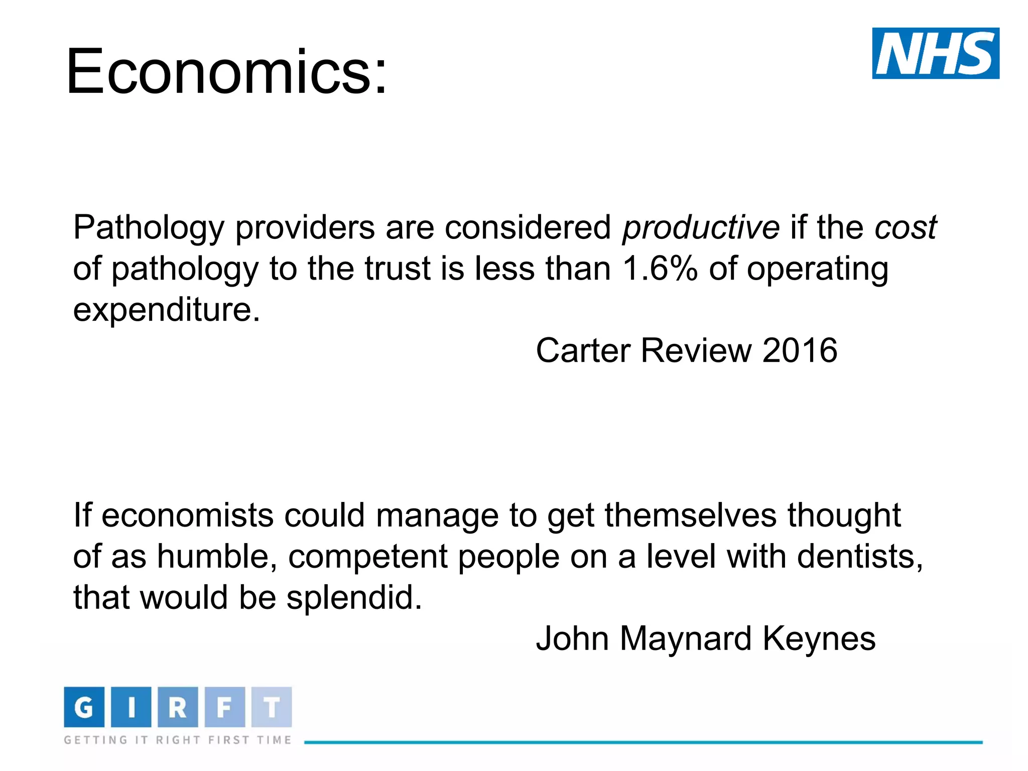 Pathology providers are considered productive if the cost
of pathology to the trust is less than 1.6% of operating
expenditure.
Carter Review 2016
If economists could manage to get themselves thought
of as humble, competent people on a level with dentists,
that would be splendid.
John Maynard Keynes
Economics:
 