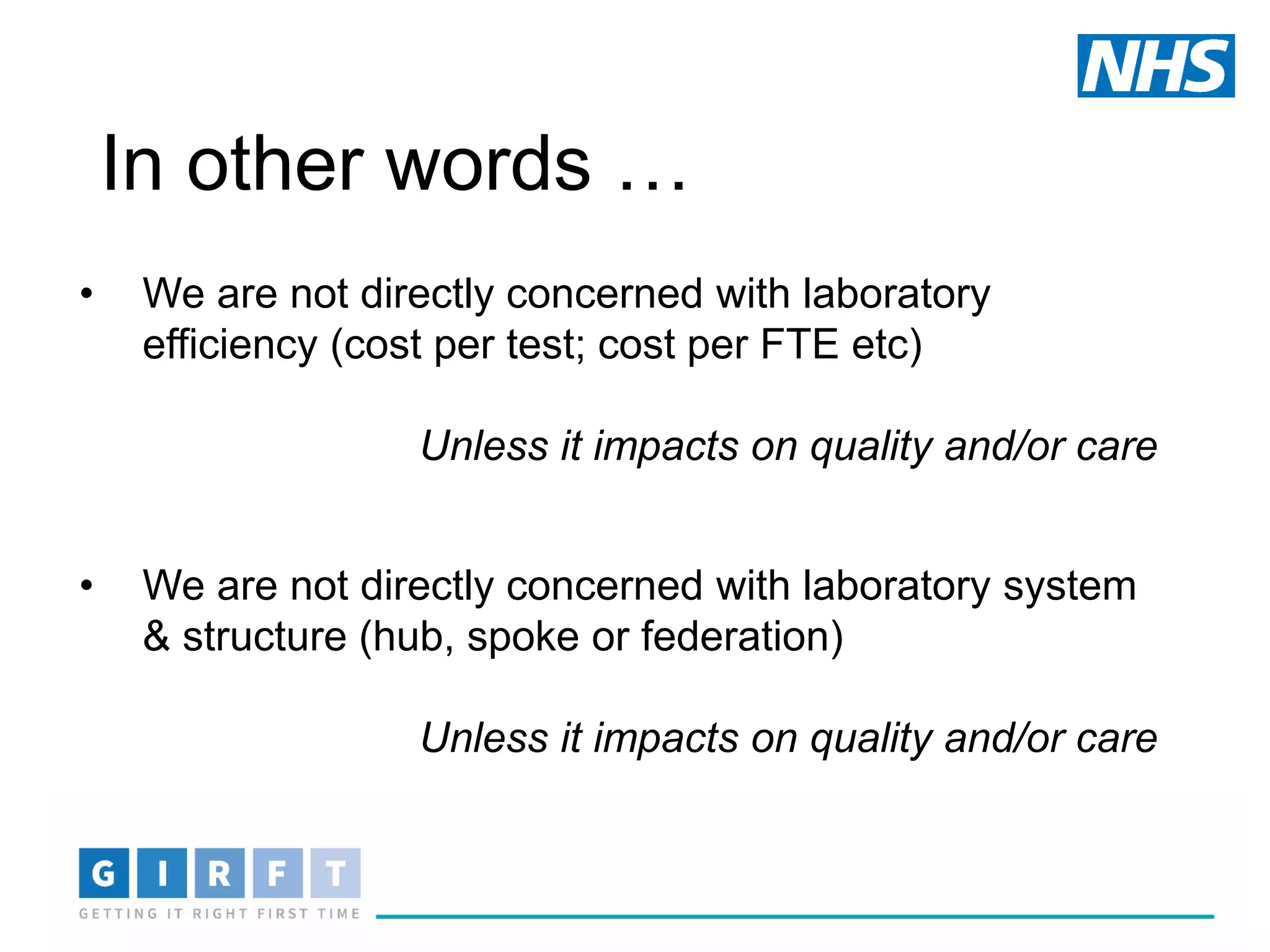In other words …
• We are not directly concerned with laboratory
efficiency (cost per test; cost per FTE etc)
Unless it impacts on quality and/or care
• We are not directly concerned with laboratory system
& structure (hub, spoke or federation)
Unless it impacts on quality and/or care
 