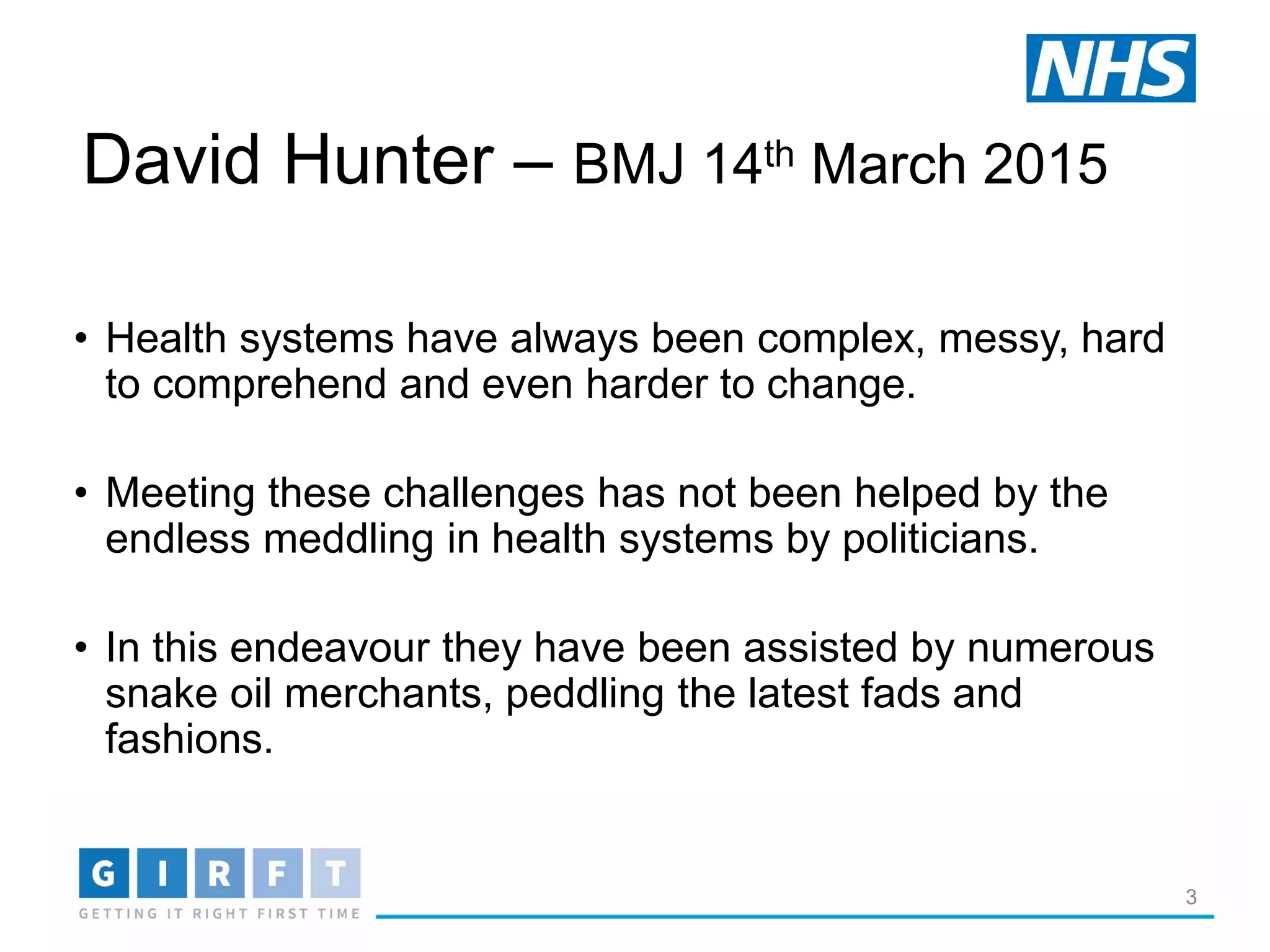 3
David Hunter – BMJ 14th March 2015
• Health systems have always been complex, messy, hard
to comprehend and even harder to change.
• Meeting these challenges has not been helped by the
endless meddling in health systems by politicians.
• In this endeavour they have been assisted by numerous
snake oil merchants, peddling the latest fads and
fashions.
 