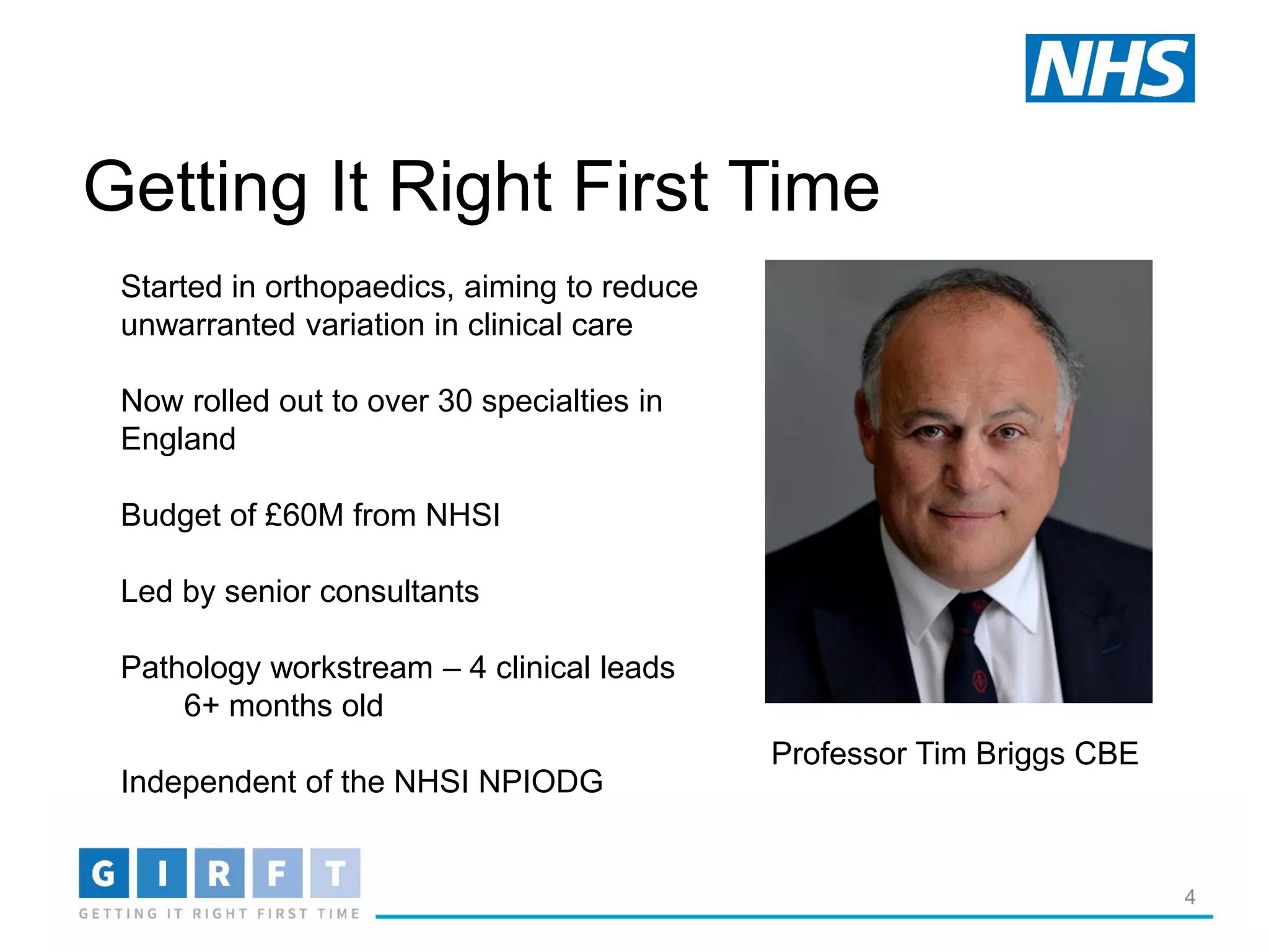 Getting It Right First Time
4
Started in orthopaedics, aiming to reduce
unwarranted variation in clinical care
Now rolled out to over 30 specialties in
England
Budget of £60M from NHSI
Led by senior consultants
Pathology workstream – 4 clinical leads
6+ months old
Independent of the NHSI NPIODG
Professor Tim Briggs CBE
 